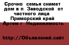 Срочно! семья снимет  дом в п. Заводской. от частного лица - Приморский край, Артем г. Недвижимость »    